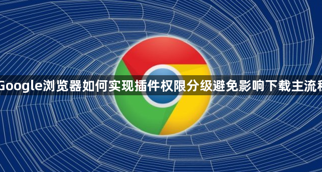 Google浏览器如何实现插件权限分级避免影响下载主流程1