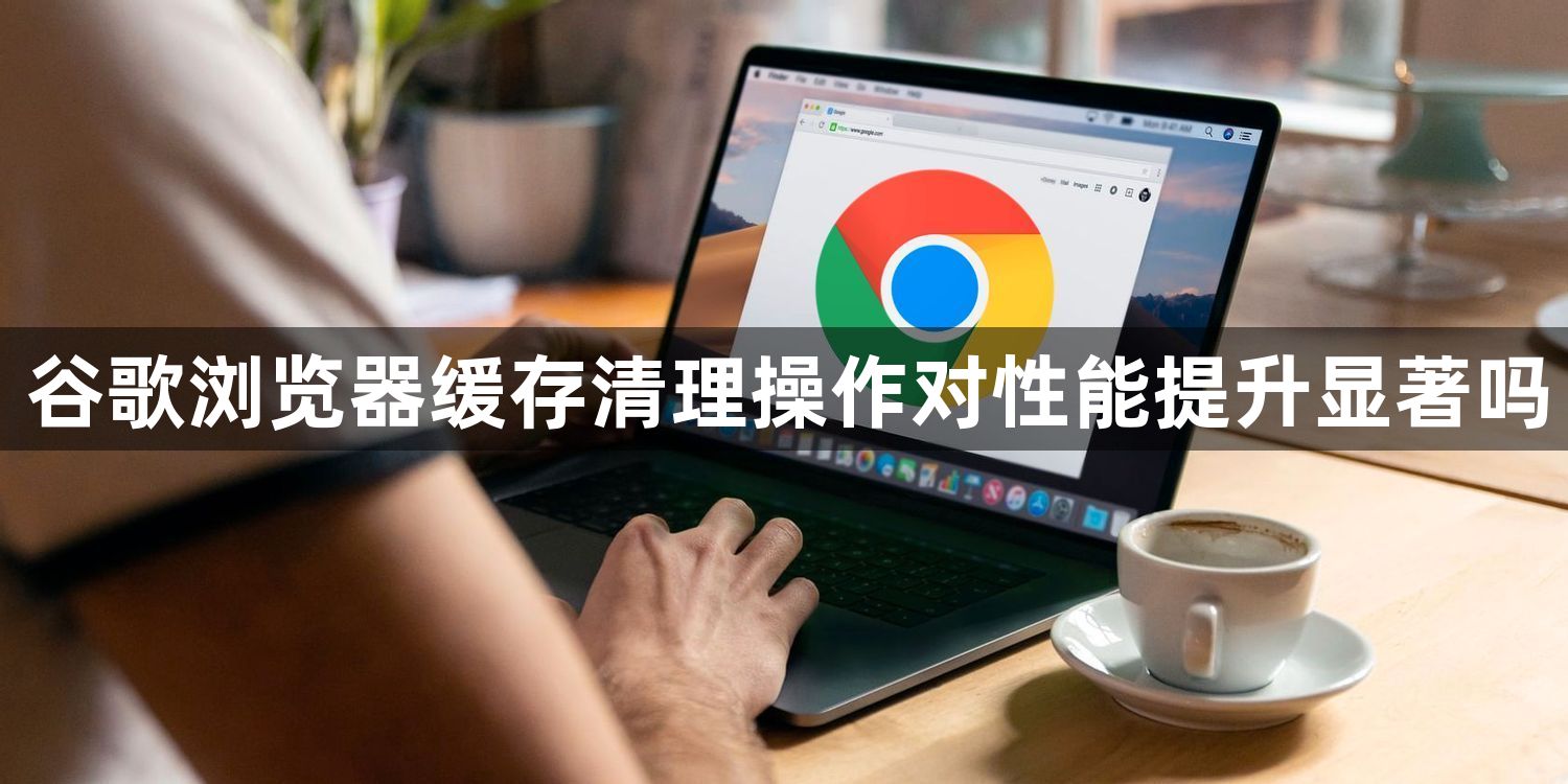 谷歌浏览器缓存清理操作对性能提升显著吗1