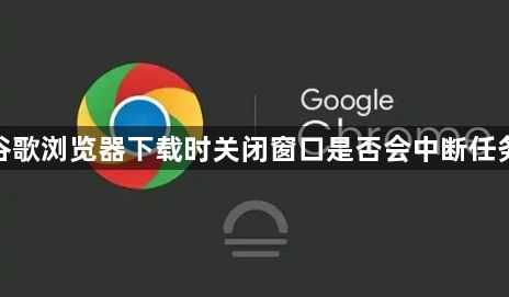 谷歌浏览器下载时关闭窗口是否会中断任务1