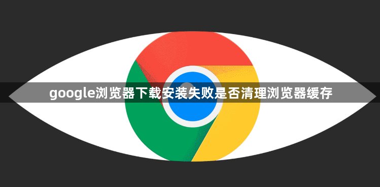 google浏览器下载安装失败是否清理浏览器缓存1