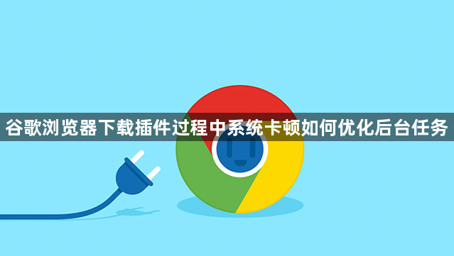 谷歌浏览器下载插件过程中系统卡顿如何优化后台任务1