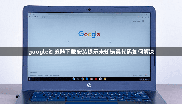 google浏览器下载安装提示未知错误代码如何解决1