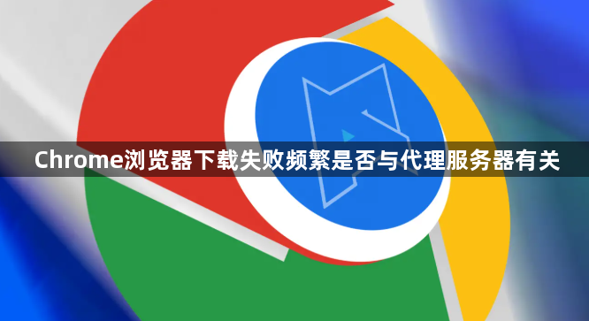 Chrome浏览器下载失败频繁是否与代理服务器有关1