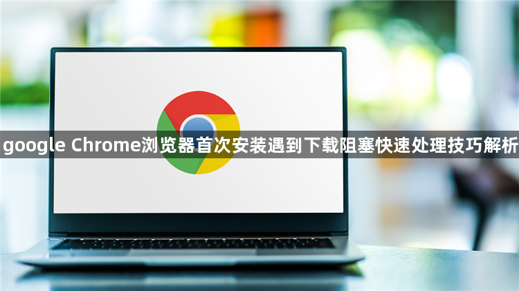 google Chrome浏览器首次安装遇到下载阻塞快速处理技巧解析1