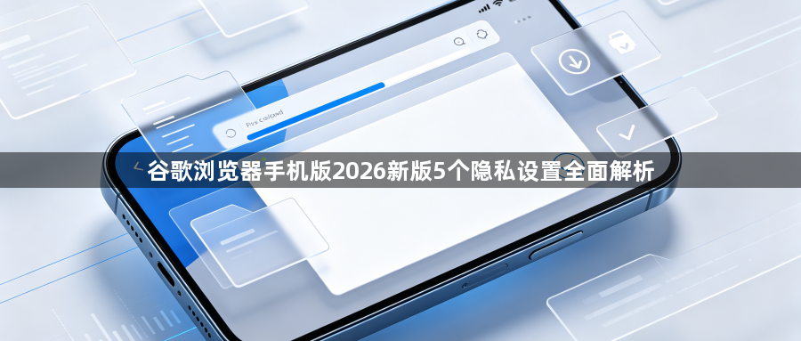 谷歌浏览器手机版2026新版5个隐私设置全面解析1