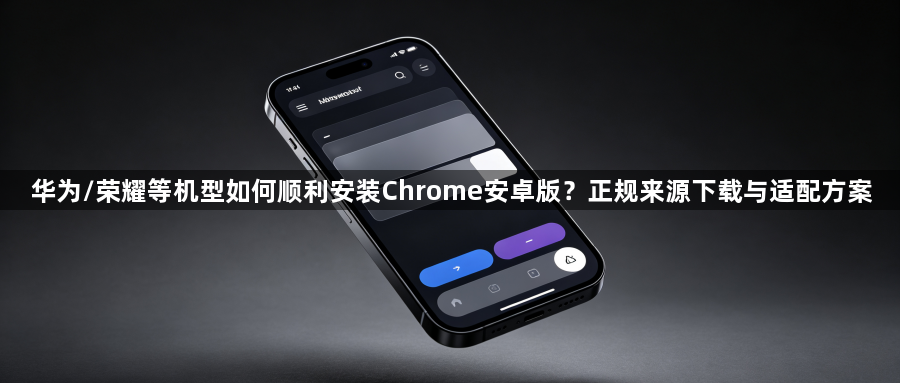 华为/荣耀等机型如何顺利安装Chrome安卓版?正规来源下载与适配方案1